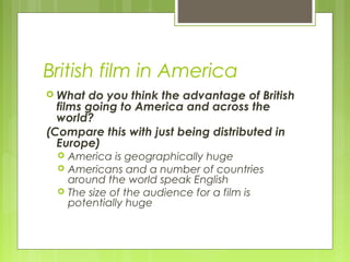 British film in America
 What  do you think the advantage of British
  films going to America and across the
  world?
(Compare this with just being distributed in
  Europe)
     America is geographically huge
     Americans and a number of countries
      around the world speak English
     The size of the audience for a film is
      potentially huge
 