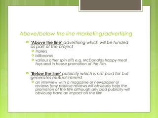 Above/below the line marketing/advertising
     ‘Above the line’ advertising which will be funded
      as part of the project
         Trailers
         billboards
         various other spin offs e.g. McDonalds happy meal
          toys and in house promotion of the film.

     ‘Below the line’ publicity which is not paid for but
      generates mutual interest
         an interview with a magazine or newspaper or
          reviews (any positive reviews will obviously help the
          promotion of the film although any bad publicity will
          obviously have an impact on the film
 