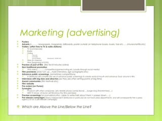Marketing (advertising)
   Posters
   Adverts in……… newspapers, magazines, billboards, poster outside on telephone boxes, buses, taxi etc……intunes/netflix etc)
   Trailers (often free to TV & radio stations)
        TV (commercials)
        Radio
        Online
              Pop ups
              YouTube
              Social Media:    facebook, twitter etc
        Films (in cinema)
        Films (beginning of DVD)
   Preview of part of film (like first 8 minutes online)
   Non traditional promotion
        Viral videos………….competitions/games/voting etc (usually through social media)
   Film premieres (stars turn up….hold interviews, sign autographs etc)
   Advance public screenings (sometimes competitions)
        A distributor will consider the use of advance public screenings to create word-of-mouth and advance 'buzz' around a film.
   Interviews with big stars and directors (as they are often setting points of big films)
   Award ceremonies (film festivals etc)
   Film website
   Pre-orders (on iTunes)
   Synergies
        Products with other companies (etc Mobile phone (James Bond)…..burger king (Transformers)….)
        With TV shows (X-factor will film/show the films premiere)
   Preview screenings for journalists/critics (able to write/talk about them = passes down…..)
   Pre release campaigns (Many independent distributors in particular do not have press departments, and will consequently hire a press
    agency to run a pre-release campaign)



   Which are Above the Line/Below the Line?
 