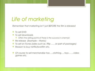 Life of marketing
Remember that marketing isn’t just BEFORE the film is released

   To sell DVD
   To sell downloads
       Often the selling points of these is the success in cinemas!
   Re-release (Example – titanic)
   To sell on iTunes (sales such as .99p ……or part of packages)
   Reason to buy netflix/lovefilm etc.

   Of course to sell merchandise too…..clothing…..toys…….video
    games etc.
 