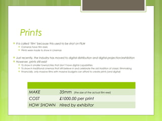 Prints
   It is called ‘film’ because this used to be shot on FILM
        Cameras have film reels
        Prints were made to show in cinemas


   Just recently, the industry has moved to digital distribution and digital projection/exhibition
   However, prints still exist
        To show in smaller towns/cities that don’t have digital capabilities
        To show in traditional cinemas that still believe in and celebrate the old tradition of classic filmmaking
        Financially, only massive films with massive budgets can afford to create prints (and digital)




                MAKE                         35mm          (the size of the actual film reel)

                COST                         £1000.00 per print
                HOW SHOWN                    Hired by exhibitor
 