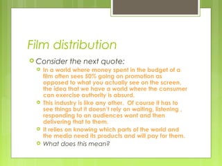 Film distribution
 Consider    the next quote:
    In a world where money spent in the budget of a
     film often sees 50% going on promotion as
     opposed to what you actually see on the screen,
     the idea that we have a world where the consumer
     can exercise authority is absurd.
    This industry is like any other. Of course it has to
     see things but it doesn’t rely on waiting, listening ,
     responding to an audiences want and then
     delivering that to them.
    It relies on knowing which parts of the world and
     the media need its products and will pay for them.
    What does this mean?
 