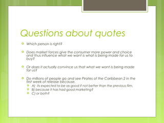 Questions about quotes
   Which person is right?

   Does market forces give the consumer more power and choice
    and thus influence what we want is what is being made for us to
    buy?

   Or does it actually convince us that what we want is being made
    for us?

   Do millions of people go and see Pirates of the Caribbean 2 in the
    first week of release because,
       A) its expected to be as good if not better than the previous film,
       B) because it has had good marketing?
       C) or both?
 