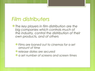 Film distributers
 Thekey players in film distribution are the
 big companies which controls much of
 the industry, control the distribution of their
 own products, and of others

    Films are loaned out to cinemas for a set
     amount of time
    release dates are secured
    a set number of screens and screen times
 