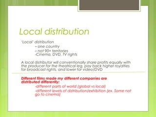 Local distribution
‘Local’ distribution
        – one country
        – not 90+ territories
        -Cinema, DVD, TV rights

A local distributor will conventionally share profits equally with
the producer for the theatrical leg, pay back higher royalties
for broadcast rights, and lower for video/DVD

Different films made my different companies are
distributed differently:
         -different parts of world (global vs local)
         -different levels of distribution/exhibition (ex. Some not
         go to cinema)
 