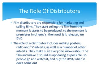 The Role Of Distributors
∗ Film distributors are responsible for marketing and
selling films. They start selling the film from the
moment it starts to be produced, to the moment it
premieres in cinema’s, then until it is released on
DVD.
∗ The role of a distributor includes making posters,
radio and TV adverts, as well as a number of other
adverts. They make sure everyone knows about the
film and make it sound as appealing as possible, so
people go and watch it, and buy the DVD, when it
does come out

 