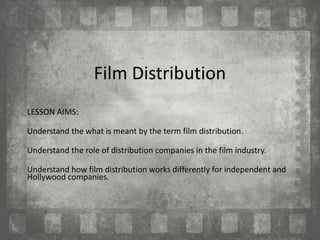 Film Distribution
LESSON AIMS:
Understand the what is meant by the term film distribution.
Understand the role of distribution companies in the film industry.
Understand how film distribution works differently for independent and
Hollywood companies.
 