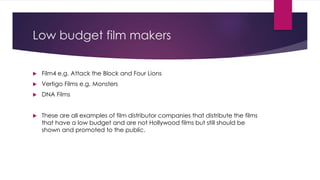 Low budget film makers 
 Film4 e.g. Attack the Block and Four Lions 
 Vertigo Films e.g. Monsters 
 DNA Films 
 These are all examples of film distributor companies that distribute the films 
that have a low budget and are not Hollywood films but still should be 
shown and promoted to the public. 
 