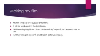Making my film 
 My film will be a low budget British film. 
 It will be set/based in the local area. 
 I will be using English locations because they’re public access and free to 
use. 
 I will have English accents and English actors/actresses. 

