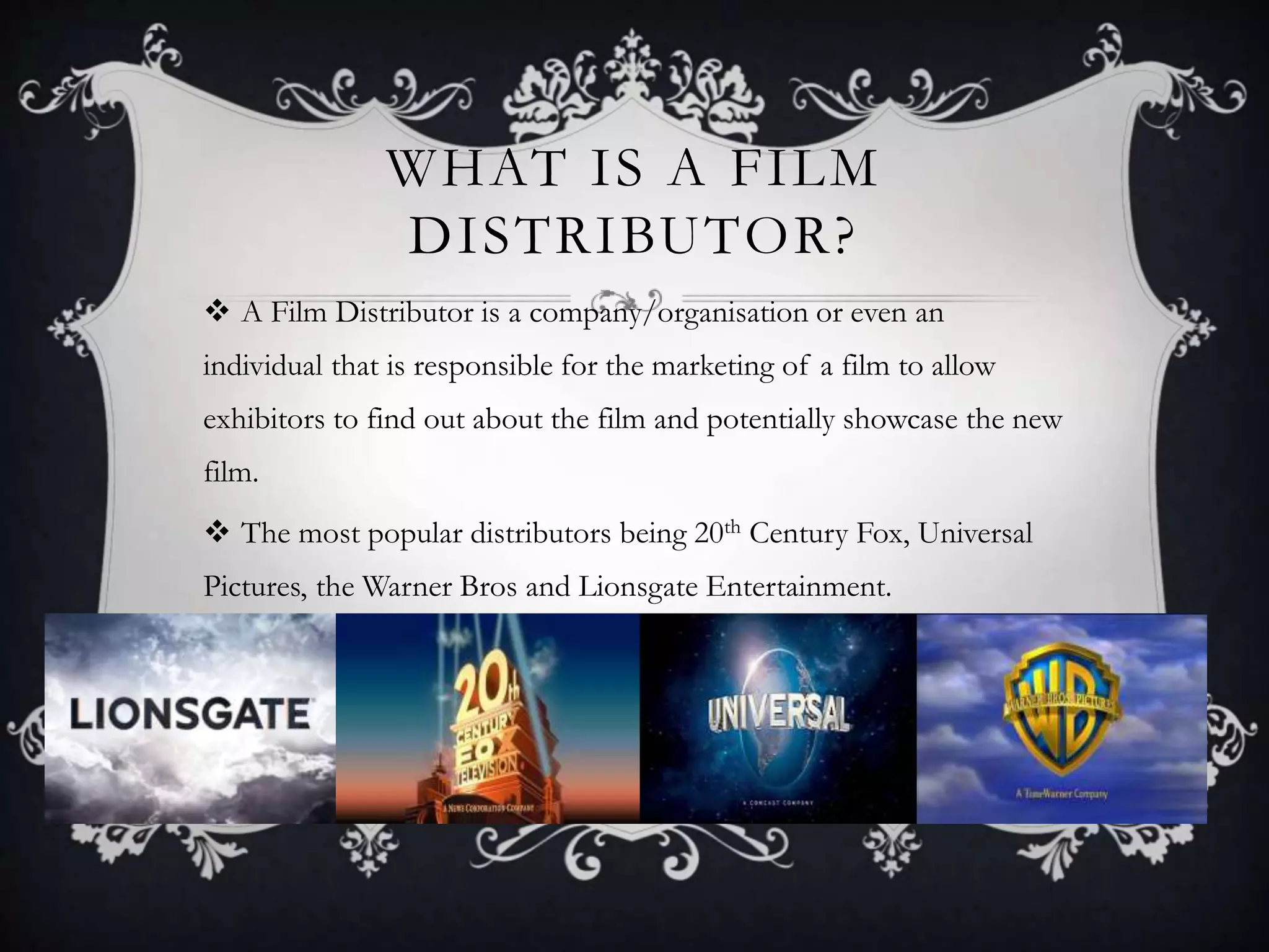 WHAT IS A FILM
DISTRIBUTOR?
A Film Distributor is a company/organisation or even an
individual that is responsible for the marketing of a film to allow
exhibitors to find out about the film and potentially showcase the new
film.
The most popular distributors being 20th Century Fox, Universal
Pictures, the Warner Bros and Lionsgate Entertainment.