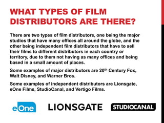 WHAT TYPES OF FILM
DISTRIBUTORS ARE THERE?
There are two types of film distributors, one being the major
studios that have many offices all around the globe, and the
other being independent film distributors that have to sell
their films to different distributors in each country or
territory, due to them not having as many offices and being
based in a small amount of places.
Some examples of major distributors are 20th Century Fox,
Walt Disney, and Warner Bros.
Some examples of independent distributors are Lionsgate,
eOne Films, StudioCanal, and Vertigo Films.
 