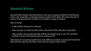 Standard Release
Standard film release and distribution is the most common method of distribution
and is very much like a common business model and it allows the most amount of
money to be gained from one film as it exploits a range of markets.
How it works:
• A film will be released in a Cinema
• After around 16 weeks the film will be released in DVD, Blu-Ray to purchase.
• After another few months the film will be released for pay to view TV and after
another 2 years it’ll released as free to screen on TV.
This allows for maximum profit from each different market as people will watch the
film and then also buy the film or buy at least 2 forms of the movie.
 