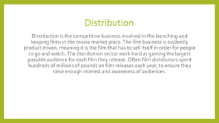 Distribution
Distribution is the competitive business involved in the launching and
keeping films in the movie market place.The film business is evidently
product driven, meaning it is the film that has to sell itself in order for people
to go and watch.The distribution sector work hard at gaining the largest
possible audience for each film they release. Often film distributors spent
hundreds of millions of pounds on film releases each year, to ensure they
raise enough interest and awareness of audiences.
 