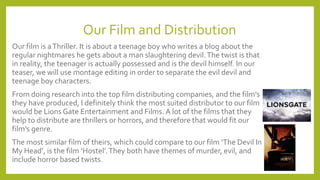 Our Film and Distribution
Our film is aThriller. It is about a teenage boy who writes a blog about the
regular nightmares he gets about a man slaughtering devil.The twist is that
in reality, the teenager is actually possessed and is the devil himself. In our
teaser, we will use montage editing in order to separate the evil devil and
teenage boy characters.
From doing research into the top film distributing companies, and the film’s
they have produced, I definitely think the most suited distributor to our film
would be Lions Gate Entertainment and Films. A lot of the films that they
help to distribute are thrillers or horrors, and therefore that would fit our
film’s genre.
The most similar film of theirs, which could compare to our film ‘The Devil In
My Head’, is the film ‘Hostel’.They both have themes of murder, evil, and
include horror based twists.
 