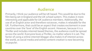 Audience
Primarily, I think our audience will be UK based.This would be due to the
film being set in England and the UK school system.This makes it more
interesting and applicable for UK audience members. Additionally, the
use of an English actor and therefore voiceover, makes it relatable for the
UK. Furthermore, that could be an aspect that creates excitement in over
countries over the ‘love’ of the English accent. However, because it is a
Thriller and includes internet based themes, the audience could be spread
across the world. Everyone loves aThriller, no matter where it is set.The
factor of using a online internet blogger also makes it of interest across
the world, as social media and online content creation is now becoming
so popular.
 