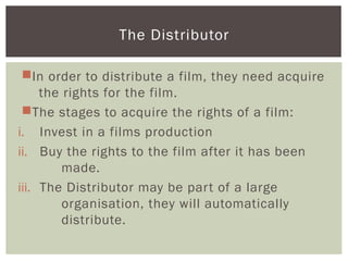 In order to distribute a film, they need acquire
the rights for the film.
The stages to acquire the rights of a film:
i. Invest in a films production
ii. Buy the rights to the film after it has been
made.
iii. The Distributor may be part of a large
organisation, they will automatically
distribute.
The Distributor
 