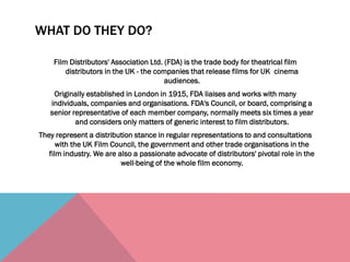 WHAT DO THEY DO?
Film Distributors' Association Ltd. (FDA) is the trade body for theatrical film
distributors in the UK - the companies that release films for UK cinema
audiences.
Originally established in London in 1915, FDA liaises and works with many
individuals, companies and organisations. FDA's Council, or board, comprising a
senior representative of each member company, normally meets six times a year
and considers only matters of generic interest to film distributors.
They represent a distribution stance in regular representations to and consultations
with the UK Film Council, the government and other trade organisations in the
film industry. We are also a passionate advocate of distributors' pivotal role in the
well-being of the whole film economy.
 