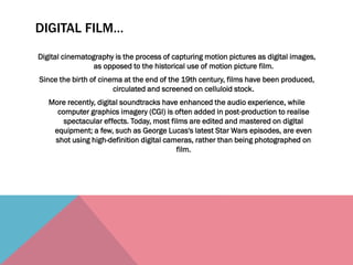 DIGITAL FILM…
Digital cinematography is the process of capturing motion pictures as digital images,
as opposed to the historical use of motion picture film.
Since the birth of cinema at the end of the 19th century, films have been produced,
circulated and screened on celluloid stock.
More recently, digital soundtracks have enhanced the audio experience, while
computer graphics imagery (CGI) is often added in post-production to realise
spectacular effects. Today, most films are edited and mastered on digital
equipment; a few, such as George Lucas's latest Star Wars episodes, are even
shot using high-definition digital cameras, rather than being photographed on
film.
 
