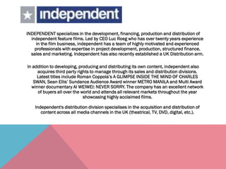 INDEPENDENT specializes in the development, financing, production and distribution of
independent feature films. Led by CEO Luc Roeg who has over twenty years experience
in the film business, independent has a team of highly motivated and experienced
professionals with expertise in project development, production, structured finance,
sales and marketing. Independent has also recently established a UK Distribution arm.
In addition to developing, producing and distributing its own content, independent also
acquires third party rights to manage through its sales and distribution divisions.
Latest titles include Roman Coppola’s A GLIMPSE INSIDE THE MIND OF CHARLES
SWAN, Sean Ellis’ Sundance Audience Award winner METRO MANILA and Multi Award
winner documentary AI WEIWEI: NEVER SORRY. The company has an excellent network
of buyers all over the world and attends all relevant markets throughout the year
showcasing highly acclaimed films.
Independent's distribution division specialises in the acquisition and distribution of
content across all media channels in the UK (theatrical, TV, DVD, digital, etc.).
 