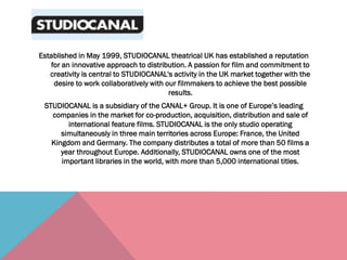 Established in May 1999, STUDIOCANAL theatrical UK has established a reputation
for an innovative approach to distribution. A passion for film and commitment to
creativity is central to STUDIOCANAL's activity in the UK market together with the
desire to work collaboratively with our filmmakers to achieve the best possible
results.
STUDIOCANAL is a subsidiary of the CANAL+ Group. It is one of Europe’s leading
companies in the market for co-production, acquisition, distribution and sale of
international feature films. STUDIOCANAL is the only studio operating
simultaneously in three main territories across Europe: France, the United
Kingdom and Germany. The company distributes a total of more than 50 films a
year throughout Europe. Additionally, STUDIOCANAL owns one of the most
important libraries in the world, with more than 5,000 international titles.
 