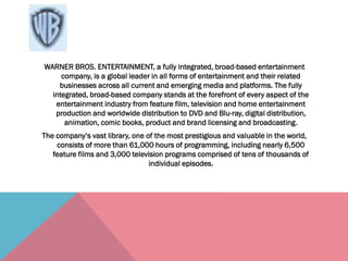 WARNER BROS. ENTERTAINMENT, a fully integrated, broad-based entertainment
company, is a global leader in all forms of entertainment and their related
businesses across all current and emerging media and platforms. The fully
integrated, broad-based company stands at the forefront of every aspect of the
entertainment industry from feature film, television and home entertainment
production and worldwide distribution to DVD and Blu-ray, digital distribution,
animation, comic books, product and brand licensing and broadcasting.
The company’s vast library, one of the most prestigious and valuable in the world,
consists of more than 61,000 hours of programming, including nearly 6,500
feature films and 3,000 television programs comprised of tens of thousands of
individual episodes.
 