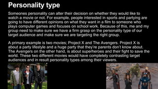 Personality type
Someones personality can alter their decision on whether they would like to
watch a movie or not. For example, people interested in sports and partying are
going to have different opinions on what they want in a film to someone who
plays computer games and focuses on school work. Because of this, me and my
group need to make sure we have a firm grasp on the personality type of our
target audience and make sure we are targeting the right group.
A primary example is two movies; Project X and The Avengers. Project X is
about a party lifestyle and a huge party that they’re parents don’t know about.
The Avengers on the other hand, is about superheroes and their fight to save the
world. These two different movies would have completely contrasting target
audiences and in result personality types among their viewers.
 