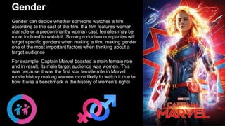 Gender
Gender can decide whether someone watches a film
according to the cast of the film. If a film features woman
star role or a predominantly woman cast, females may be
more inclined to watch it. Some production companies will
target specific genders when making a film, making gender
one of the most important factors when thinking about a
target audience
For example, Captain Marvel boasted a main female role
and in result, its main target audience was women. This
was because it was the first star female role in Marvel
movie history making women more likely to watch it due to
how it was a benchmark in the history of women’s rights.
 