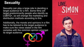 Sexuality
Sexuality can play a large role in deciding a
target audience for a film. Some films will
target predominantly people who identify as
LGBTQ+, so will change the marketing and
distribution methods according to this.
Additionally, the morals and opinions in a film
has to be tailored to the target audience to
make sure the views stated in the film
complies with the common opinion amongst
its target audience.
 
