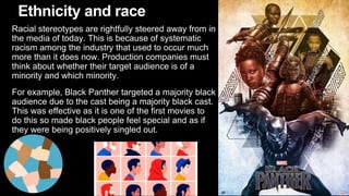 Ethnicity and race
Racial stereotypes are rightfully steered away from in
the media of today. This is because of systematic
racism among the industry that used to occur much
more than it does now. Production companies must
think about whether their target audience is of a
minority and which minority.
For example, Black Panther targeted a majority black
audience due to the cast being a majority black cast.
This was effective as it is one of the first movies to
do this so made black people feel special and as if
they were being positively singled out.
 