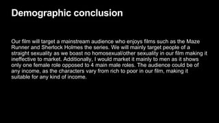 Demographic conclusion
Our film will target a mainstream audience who enjoys films such as the Maze
Runner and Sherlock Holmes the series. We will mainly target people of a
straight sexuality as we boast no homosexual/other sexuality in our film making it
ineffective to market. Additionally, I would market it mainly to men as it shows
only one female role opposed to 4 main male roles. The audience could be of
any income, as the characters vary from rich to poor in our film, making it
suitable for any kind of income.
 