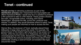 Tenet - continued
Visuals are key to attracting audiences as part of the
distribution process and I researched how big budgets can
afford impressive P & A. I would only be in a position to produce
a film postcard to take to a film festival. These posters showed
the main, recognisable actors, including John David
Washington, alongside the title, punch line, producer and
director. In addition, they would advertise where to watch Tenet,
making sure people are informed on how to access the film.
Warner Bros, the producer of Tenet, tactically placed these
billboards in large cities around the world. For example, the
picture shown in the bottom right hand side of the screen is in
Florida, while the one above it is in Hollywood, the centre of
cinematography for the world. Advertising in these huge cities
would increase the amount of people who know about Tenet,
additionally creating a word-of-mouth conversation-like hype
around the movie.
 