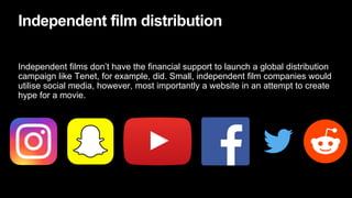 Independent film distribution
Independent films don’t have the financial support to launch a global distribution
campaign like Tenet, for example, did. Small, independent film companies would
utilise social media, however, most importantly a website in an attempt to create
hype for a movie.
 