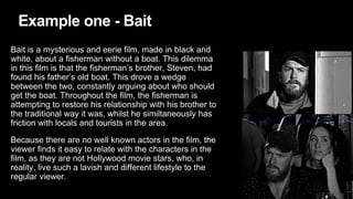 Example one - Bait
Bait is a mysterious and eerie film, made in black and
white, about a fisherman without a boat. This dilemma
in this film is that the fisherman’s brother, Steven, had
found his father’s old boat. This drove a wedge
between the two, constantly arguing about who should
get the boat. Throughout the film, the fisherman is
attempting to restore his relationship with his brother to
the traditional way it was, whilst he similtaneously has
friction with locals and tourists in the area.
Because there are no well known actors in the film, the
viewer finds it easy to relate with the characters in the
film, as they are not Hollywood movie stars, who, in
reality, live such a lavish and different lifestyle to the
regular viewer.
 