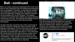 Bait - continued
Bait is an auteur (arthouse) inependent film much more
like our own production than the Hollywood productions
that I investigated. Therefore, I researched its website
and distribution process carefully. Its website is a key
part of its distribution strategy and I learned a lot that I
could translate onto my film Suspect. The website
consists of 9 sub-tabs with notable ones being festivals,
screenings and shop. The festivals tab displays a list of
previous festivals where the film Bait has been
showcased.
At these festivals sometimes they show screenings of
the film, however, mostly they have a section of the
festival to themselves. This is where they can talk about
their film, show short clips of it, sell merchandise and
generally just spread the word about it. The screenings
tab shows where the film will be shown nearby to the
viewer and the shop tab allows the producer to sell
merchandise. This is a large source of income for the
movie if it goes mainstream, as more and more people
will want to own a Bait t-shirt or a Bait hat.
Bait also had an Instagram account. On this account
they show achievements that Bait had achieved,
such as how the director of Bait won “outstanding
debut by a British writer, director or producer”
However, this Instagram account wasn’t as widely
recognised as the website was, due to how it had
significantly less features than the website.
 