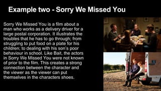 Example two - Sorry We Missed You
Sorry We Missed You is a film about a
man who works as a delivery driver for a
large postal corporation. It illustrates the
troubles that he has to go through; from
struggling to put food on a plate for his
children; to dealing with his son’s poor
behaviour in school. Like Bait, the actors
in Sorry We Missed You were not known
of prior to the film. This creates a strong
connection between the character and
the viewer as the viewer can put
themselves in the characters shoes.
 