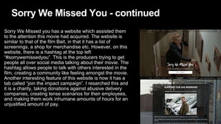 Sorry We Missed You - continued
Sorry We Missed you has a website which assisted them
to the attention this movie had acquired. The website is
similar to that of the film Bait, in that it has a list of
screenings, a shop for merchandise etc. However, on this
website, there is a hashtag at the top left
“#sorrywemissedyou”. This is the producers trying to get
people all over social media talking about their movie. The
hashtag allows people to talk with others interested in the
film, creating a community like feeling amongst the movie.
Another interesting feature of this website is how it has a
tab called “join the impact campaign”. I resarched this and
it is a charity, taking donations against abusive delivery
companies, creating tense scenarios for their employees,
and making them work inhumane amounts of hours for an
unjustified amount of pay.
 