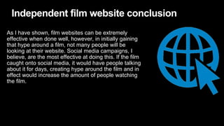 Independent film website conclusion
As I have shown, film websites can be extremely
effective when done well, however, in initially gaining
that hype around a film, not many people will be
looking at their website. Social media campaigns, I
believe, are the most effective at doing this. If the film
caught onto social media, it would have people talking
about it for days, creating hype around the film and in
effect would increase the amount of people watching
the film.
 