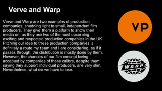 Verve and Warp
Verve and Warp are two examples of production
companies, shedding light to small, independent film
producers. They give them a platform to show their
media on, as they are two of the most upcoming,
exciting and respected production companies in the UK.
Pitching our idea to these production companies is
definitely a route my team and I are considering, as if it
passes through, the distribution is mostly done by them.
However, the chances of our film concept being
accepted by companies of these calibre, despite them
saying they support individual producers, are very slim.
Nevertheless, what do we have to lose.
 