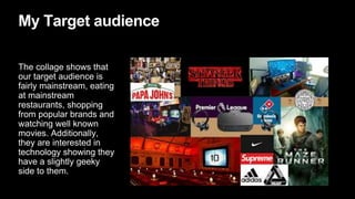 My Target audience
The collage shows that
our target audience is
fairly mainstream, eating
at mainstream
restaurants, shopping
from popular brands and
watching well known
movies. Additionally,
they are interested in
technology showing they
have a slightly geeky
side to them.
 