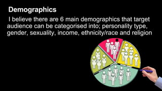 Demographics
I believe there are 6 main demographics that target
audience can be categorised into; personality type,
gender, sexuality, income, ethnicity/race and religion
 
