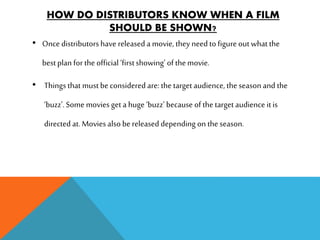 HOW DO DISTRIBUTORS KNOW WHEN A FILM
SHOULD BE SHOWN?
• Once distributorshave releaseda movie, they need to figure out what the
bestplan for the official ‘firstshowing’ of the movie.
• Things that must be considered are: the target audience, the season and the
‘buzz’.Some movies get a huge ‘buzz’ because of the target audience itis
directed at. Movies also be released depending on the season.
 