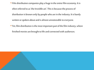 • Film distribution companies play a hugein the entire film economy. It is
often referred to as ‘the Invisible art’. This is because the process of
distribution is known only by people who arein the industry. It is barely
written orspoken about and is almost unnoticeable to everyone.
• Yet,film distribution is the most important partof the film industry, where
finished movies arebrought to life and connected with audiences.
 