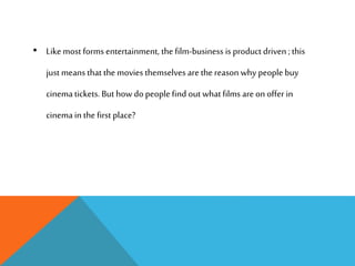 • Like most forms entertainment, the film-business is product driven ;this
just means that the movies themselves are the reason why people buy
cinema tickets. But howdo people find out what films are on offer in
cinema in the first place?
 