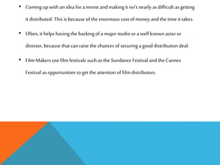 • Coming up with an idea for a movie and making it isn’t nearly as difficult as getting
it distributed. This is because of the enormous cost of money and the time it takes.
• Often, it helps having the backing of a major studio or a well known actor or
director, because that can raise the chances of securing a good distribution deal.
• Film Makers use film festivals such as the Sundance Festival and the Cannes
Festival as opportunities to get the attention of film distributors.
 