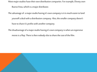 Most major studios have their own distribution companies. For example, Disney own
Buena Vista, which is a major distributor.
The advantage of a major studio having it’s own company is it is much easier to land
yourself a deal with a distribution company. Also, the smaller company doesn’t
have to share it’s profits with another company.
The disadvantage of a major studio having it’s own company is when an expensive
movie is a flop. There is then nobody else to share the cost of the film.
 