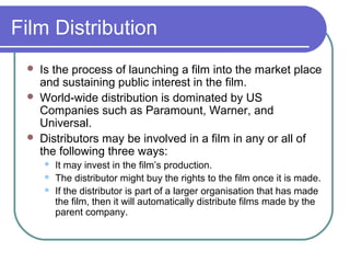Film Distribution
    Is the process of launching a film into the market place
     and sustaining public interest in the film.
    World-wide distribution is dominated by US
     Companies such as Paramount, Warner, and
     Universal.
    Distributors may be involved in a film in any or all of
     the following three ways:
        It may invest in the film’s production.
        The distributor might buy the rights to the film once it is made.
        If the distributor is part of a larger organisation that has made
         the film, then it will automatically distribute films made by the
         parent company.
 