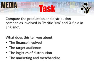 Task
Compare the production and distribution
companies involved in ‘Pacific Rim’ and ‘A field in
England’.
What does this tell you about:
• The finance involved
• The target audience
• The logistics of distribution
• The marketing and merchandise

 