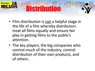 Discover

Distribution

• Film distribution is not a helpful stage in
the life of a film whereby distributors
treat all films equally and ensure fair
play in getting films to the public’s
attention.
• The key players, the big companies who
control much of the industry, control
distribution of their own products, and
of others.

 