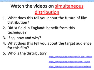 Watch the videos on simultaneous
distribution
1. What does this tell you about the future of film
distribution?
2. Did ‘A field in England’ benefit from this
technique?
3. If so, how and why?
4. What does this tell you about the target audience
for this film?
5. Who is the distributor?
https://www.youtube.com/watch?v=_BSHK8d3ycw

https://www.youtube.com/watch?v=qrjXZrQBjvY
https://www.youtube.com/watch?v=wh4RlsSkbCg

 