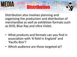 Distribution
Distribution also involves planning and
organising the production and distribution of
merchandise as well as exhibition formats such
as DVD, Blue Ray and Ultra Violet.

• What products and formats can you find in
association with ‘A field in England’ and
‘Pacific Rim’?
• Which audience are these targeted at?

 